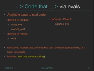… > Code that ... > via evals
‣   Available ways to eval code:
‣   defined in Module:                    ‣   defined in Object:
    ‣   class_eval                             ‣   instance_eval

    ‣   module_eval
‣   defined in Kernel:
    ‣   eval


‣   class_eval, module_eval, and instance eval can each accept a string or a
    block to evaluate
‣   however, eval only accepts a string



08-28-2010                         Nephi Johnson                               19
 