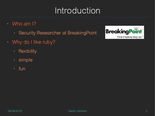 Introduction
‣   Who am I?
    ‣   Security Researcher at BreakingPoint
‣   Why do I like ruby?
    ‣   flexibility
    ‣   simple
    ‣   fun




08-28-2010                    Nephi Johnson    2
 