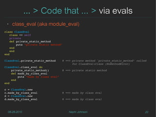 … > Code that ... > via evals
 ‣   class_eval (aka module_eval)
class ClassEval
   class << self
   private
   def private_static_method
       puts "private static method"
   end
   end
end

ClassEval.private_static_method    # ==> private method `private_static_method' called    
                                         for ClassEval:Class (NoMethodError)
ClassEval.class_eval do
    private_static_method()        # ==> private static method
    def made_by_class_eval
        puts "made by class eval"
    end 
end

c = ClassEval.new
c.made_by_class_eval               # ==> made by class eval
d = ClassEval.new
d.made_by_class_eval               # ==> made by class eval



  08-28-2010                          Nephi Johnson                                  20
 