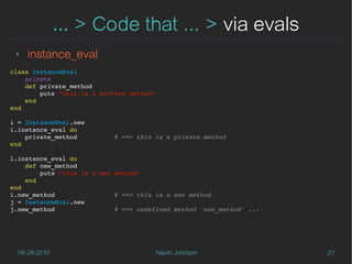 … > Code that ... > via evals
 ‣   instance_eval
class InstanceEval
    private
    def private_method
        puts "this is a private method"
    end
end

i = InstanceEval.new
i.instance_eval do
    private_method          # ==> this is a private method
end

i.instance_eval do
    def new_method
        puts "this is a new method"
    end
end
i.new_method                # ==> this is a new method
j = InstanceEval.new
j.new_method                # ==> undefined method `new_method' ...




  08-28-2010                          Nephi Johnson                   21
 