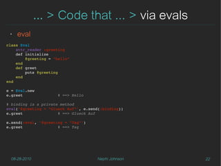 … > Code that ... > via evals
 ‣   eval
class Eval
    attr_reader :greeting
    def initialize
        @greeting = "hello"
    end
    def greet
        puts @greeting
    end
end

e = Eval.new
e.greet               # ==> Hello

# binding is a private method
eval('@greeting = "Glueck Auf"', e.send(:binding))
e.greet               # ==> Glueck Auf

e.send(:eval, '@greeting = "Tag"')
e.greet               # ==> Tag




  08-28-2010                          Nephi Johnson   22
 