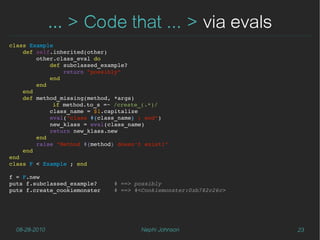 … > Code that ... > via evals
class Example
    def self.inherited(other)
        other.class_eval do
            def subclassed_example?
                return "possibly"
            end
        end
    end
    def method_missing(method, *args)
             if method.to_s =~ /create_(.*)/
            class_name = $1.capitalize
            eval("class #{class_name} ; end")
            new_klass = eval(class_name)
            return new_klass.new
        end
        raise "Method #{method} doesn't exist!"
    end
end
class F < Example ; end

f = F.new
puts f.subclassed_example?     # ==> possibly
puts f.create_cookiemonster    # ==> #<Cookiemonster:0xb782c26c>




  08-28-2010                          Nephi Johnson                23
 