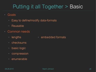 Putting it all Together > Basic
‣   Goals
    ‣   Easy to define/modify data-formats
    ‣   Reusable
‣   Common needs
    ‣   lengths            ‣   embedded formats
    ‣   checksums
    ‣   basic logic
    ‣   compression
    ‣   enumerable


08-28-2010                     Nephi Johnson      26
 