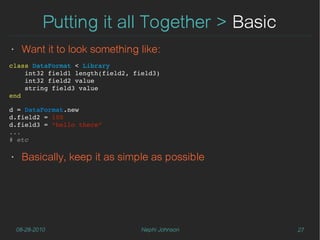 Putting it all Together > Basic
‣    Want it to look something like:
class DataFormat < Library
    int32 field1 length(field2, field3)
    int32 field2 value
    string field3 value
end

d = DataFormat.new
d.field2 = 100
d.field3 = “hello there”
...
# etc
    
‣    Basically, keep it as simple as possible




    08-28-2010                    Nephi Johnson   27
 
