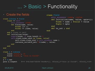 ... > Basic > Functionality
‣    Create the fields                     class Field
                                               attr_accessor :name, :value
class Library < Field                          def initialize(name, value, opts={})
    class << self
        attr_accessor :order
                                                   @name = name ; @value = value
        def field(name, value)                     @opts = opts
            @order ||= []                      end
            @order << [name, value]            def to_out ; end
        end                                end
    end # class << self
    def initialize(*args)
        super(*args) if args.length == 2
        self.class.order.each do |name, value|
            self.class.class_eval { attr_accessor name }
            instance_variable_set("@#{name}", value)
        end 
    end 
end

class A < Library
    field :field_1, 10
    field :field_2, "this is field2"
end
a = A.new
puts a.inspect    #==> #<A:0xb77d2f50 @order=[], @field_2="this is field2", @field_1=10>


    08-28-2010                        Nephi Johnson                                 28
 