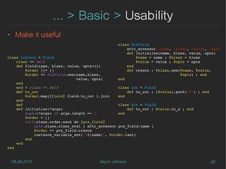 ... > Basic > Usability
‣    Make it useful
                                                 class PreField
                                                     attr_accessor :name, :klass, :value, :opts
                                                     def initialize(name, klass, value, opts)
class Library < Field                                    @name = name ; @klass = klass
    class << self                                        @value = value ; @opts = opts
    def field(name, klass, value, opts={})           end
        @order ||= []                                def create ; @klass.new(@name, @value,
        @order << PreField.new(name,klass,                                   @opts) ; end
                               value, opts)      end
    end
    end # class << self                           class Int < Field
    def to_out                                        def to_out ; [@value].pack(“n”) ; end
        @order.map{|field| field.to_out }.join    end
    end
    def                                           class Str < Field
    def initialize(*args)                             def to_out ; @value.to_s ; end
        super(*args) if args.length == 2          end
        @order = []
        self.class.order.each do |pre_field|
            self.class.class_eval { attr_accessor pre_field.name }
            @order << pre_field.create
            instance_variable_set("@#{name}", @order.last)
        end
    end
end


    08-28-2010                           Nephi Johnson                                        29
 