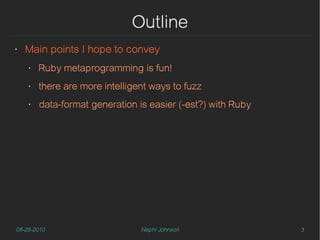 Outline
‣   Main points I hope to convey
    ‣   Ruby metaprogramming is fun!
    ‣   there are more intelligent ways to fuzz
    ‣   data-format generation is easier (-est?) with Ruby




08-28-2010                      Nephi Johnson                3
 