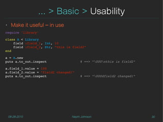 ... > Basic > Usability
‣    Make it useful – in use
require 'library'

class A < Library
    field :field_1, Int, 10
    field :field_2, Str, "this is field2"
end

a = A.new
puts a.to_out.inspect                 # ==> "000nthis is field2"

a.field_1.value = 100
a.field_2.value = "field2 changed!"
puts a.to_out.inspect                 # ==> “000dfield2 changed!"




    08-28-2010                   Nephi Johnson                       30
 