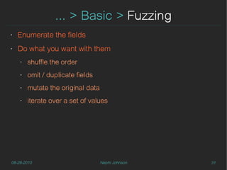 ... > Basic > Fuzzing
‣   Enumerate the fields
‣   Do what you want with them
    ‣   shuffle the order
    ‣   omit / duplicate fields
    ‣   mutate the original data
    ‣   iterate over a set of values




08-28-2010                         Nephi Johnson   31
 