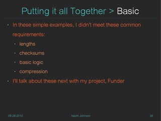 Putting it all Together > Basic
‣   In these simple examples, I didn't meet these common
    requirements:
    ‣   lengths
    ‣   checksums
    ‣   basic logic
    ‣   compression
‣   I'll talk about these next with my project, Funder




08-28-2010                    Nephi Johnson                35
 