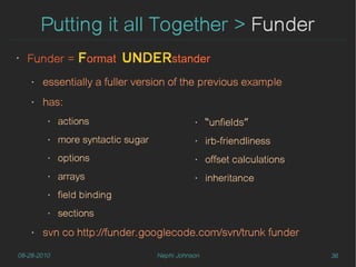Putting it all Together > Funder
‣
    Funder = Format          UNDERstander
    ‣   essentially a fuller version of the previous example
    ‣   has:
         ‣   actions                           ‣    “unfields”
         ‣   more syntactic sugar              ‣    irb-friendliness
         ‣   options                           ‣    offset calculations
         ‣   arrays                            ‣    inheritance
         ‣   field binding
         ‣   sections
    ‣   svn co http://funder.googlecode.com/svn/trunk funder

08-28-2010                          Nephi Johnson                         36
 