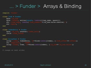 ... > Funder > Arrays & Binding
require 'funder'

class Item < Funder
    byte :id_num
    byte :length, action(Length, lambda{[item_name, space]})
    str :item_name, lambda{"item_number(##{id_num.value.resolve})"}
    str :space, " "
end

class IndexEntry < Funder
    byte :id_num, counter(:index_entry)
    int16 :item_offset
end

class ArrayTest < Funder
    array :index, IndexEntry, :b=>bind(lambda{items}, {:item_offset=>:offset})
    str :separator, "  ITEMS:  "
    array :items, Item, :b=>bind(lambda{index}, {:id_num=>"id_num.value"})
end

# (usage on next slide)




  08-28-2010                          Nephi Johnson                              38
 