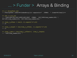 ... > Funder > Arrays & Binding
>> a = ArrayTest.new
=> #<ArrayTest index=#<IndexEntry[3]> separator="  ITEMS:  " items=#<Item[3]>>

>> res = a.to_out
=> "000000023001000%0020007  ITEMS:  021000item_number(#0) 
021001item_number(#1) 021002item_number(#2) "

>> item_1_offset = res[4, 2].unpack("n")[0]
=> 37

>> item_1_length = res[item_1_offset, 1].unpack("c")[0]
=> 17

>> item_1_data = res[item_1_offset+1, item_1_length]
=> "001item_number(#1) "




  08-28-2010                          Nephi Johnson                              39
 