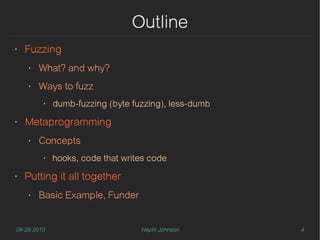 Outline
‣   Fuzzing
    ‣   What? and why?
    ‣   Ways to fuzz
         ‣   dumb-fuzzing (byte fuzzing), less-dumb
‣   Metaprogramming
    ‣   Concepts
         ‣   hooks, code that writes code
‣   Putting it all together
    ‣   Basic Example, Funder


08-28-2010                        Nephi Johnson       4
 