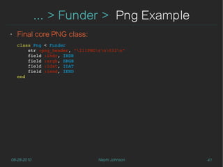 ... > Funder > Png Example
‣   Final core PNG class:
    class Png < Funder
        str :png_header, "211PNGrn032n"
        field :ihdr, IHDR
        field :srgb, SRGB
        field :idat, IDAT
        field :iend, IEND
    end




08-28-2010                        Nephi Johnson   41
 