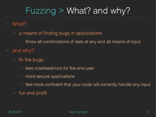 Fuzzing > What? and why?
‣   What?
    ‣   a means of finding bugs in applications
         ‣   throw all combinations of data at any and all means of input
‣   and why?
    ‣   fix the bugs
         ‣   less crashes/errors for the end-user
         ‣   more secure applications
         ‣   feel more confident that your code will correctly handle any input
    ‣   fun and profit


08-28-2010                         Nephi Johnson                            6
 