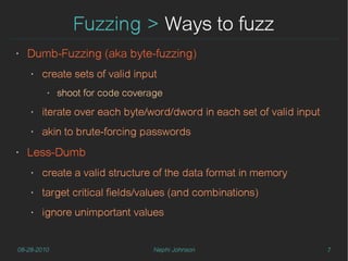 Fuzzing > Ways to fuzz
‣   Dumb-Fuzzing (aka byte-fuzzing)
    ‣   create sets of valid input
         ‣   shoot for code coverage
    ‣   iterate over each byte/word/dword in each set of valid input
    ‣   akin to brute-forcing passwords
‣   Less-Dumb
    ‣   create a valid structure of the data format in memory
    ‣   target critical fields/values (and combinations)
    ‣   ignore unimportant values


08-28-2010                        Nephi Johnson                        7
 
