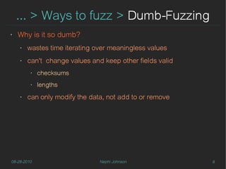 … > Ways to fuzz > Dumb-Fuzzing
‣   Why is it so dumb?
    ‣   wastes time iterating over meaningless values
    ‣   can't change values and keep other fields valid
         ‣   checksums
         ‣   lengths
    ‣   can only modify the data, not add to or remove




08-28-2010                     Nephi Johnson              8
 