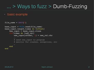 … > Ways to fuzz > Dumb-Fuzzing
‣   basic example

file_name = ARGV[0]

base_input = File.read(file_name)
base_input.length.times do |offset|
    new_input = base_input.clone
    256.times do |new_val|
        new_input[offset, 1] = new_val.chr
        …
        # send new_input to program
        # monitor for crashes, exceptions, etc
        …
    end
end




08-28-2010                      Nephi Johnson    9
 