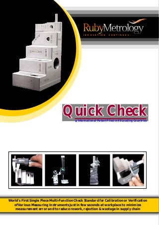 World's First Single Piece Multi-Function Check Standard for
of Various Measuring Instruments just in few seconds at workplace to minimize
measurement error and to reduce rework, rejection & wastage in supply chain
Calibration or Verification
I N N O V A T I O N C O N T I N U E S . . .
Quick CheckQuick CheckInternational Patent Filed in 45 Leading Countries
 