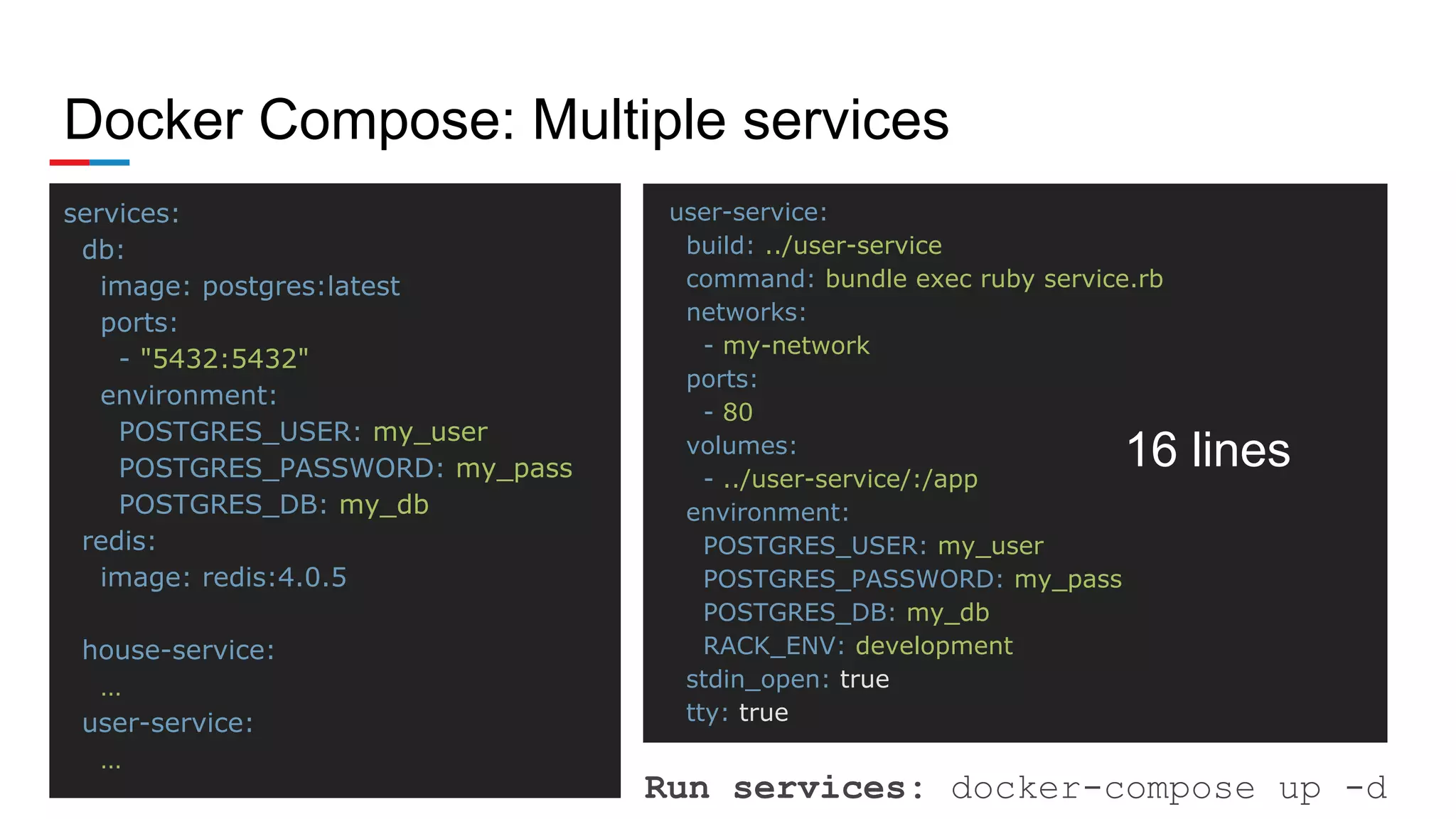 Docker Compose: Multiple services
services:
db:
image: postgres:latest
ports:
- "5432:5432"
environment:
POSTGRES_USER: my_user
POSTGRES_PASSWORD: my_pass
POSTGRES_DB: my_db
redis:
image: redis:4.0.5
house-service:
…
user-service:
…
user-service:
build: ../user-service
command: bundle exec ruby service.rb
networks:
- my-network
ports:
- 80
volumes:
- ../user-service/:/app
environment:
POSTGRES_USER: my_user
POSTGRES_PASSWORD: my_pass
POSTGRES_DB: my_db
RACK_ENV: development
stdin_open: true
tty: true
Run services: docker-compose up -d
16 lines
 