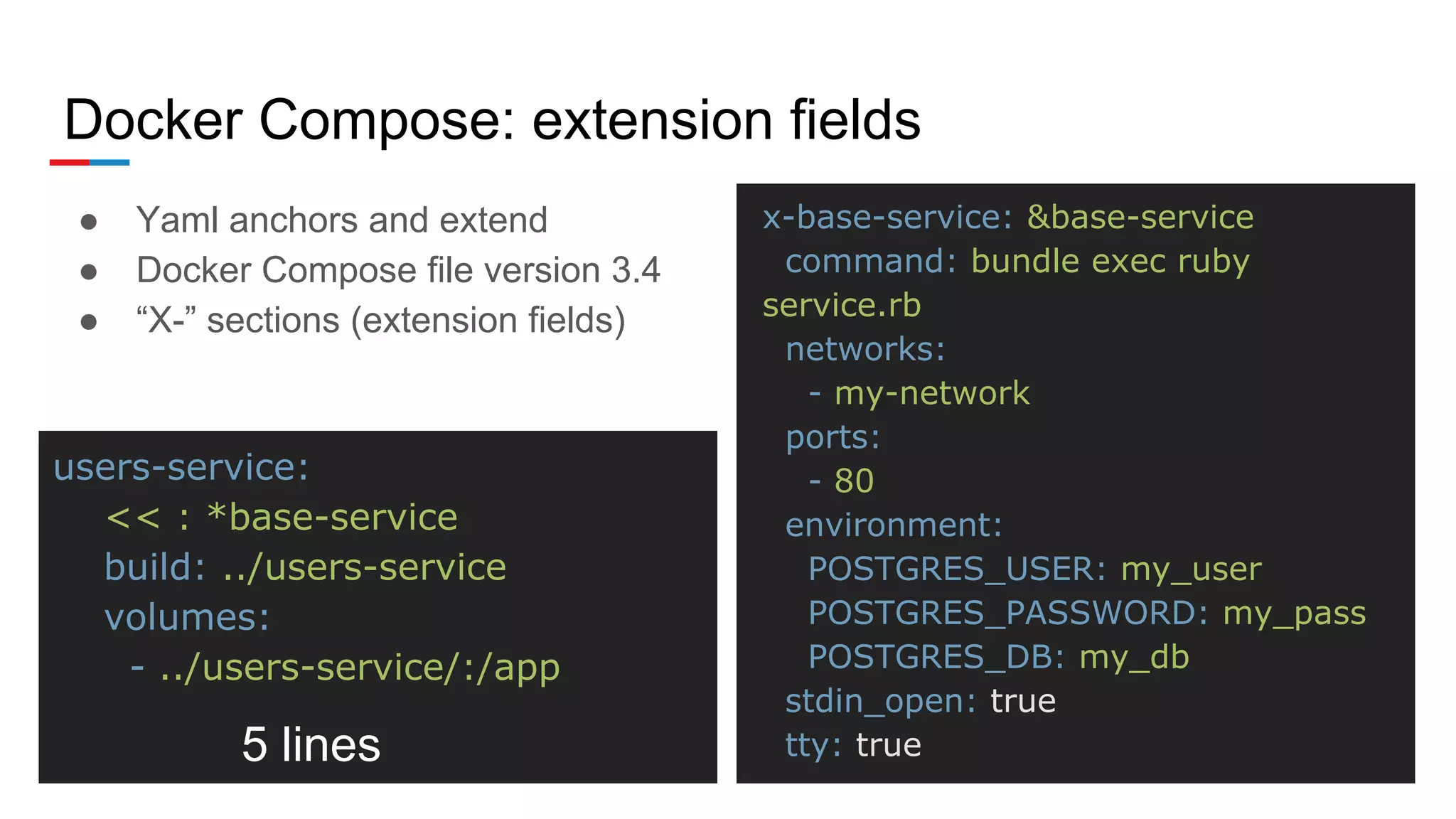 Docker Compose: extension fields
● Yaml anchors and extend
● Docker Compose file version 3.4
● “X-” sections (extension fields)
x-base-service: &base-service
command: bundle exec ruby
service.rb
networks:
- my-network
ports:
- 80
environment:
POSTGRES_USER: my_user
POSTGRES_PASSWORD: my_pass
POSTGRES_DB: my_db
stdin_open: true
tty: true
users-service:
<< : *base-service
build: ../users-service
volumes:
- ../users-service/:/app
5 lines
 