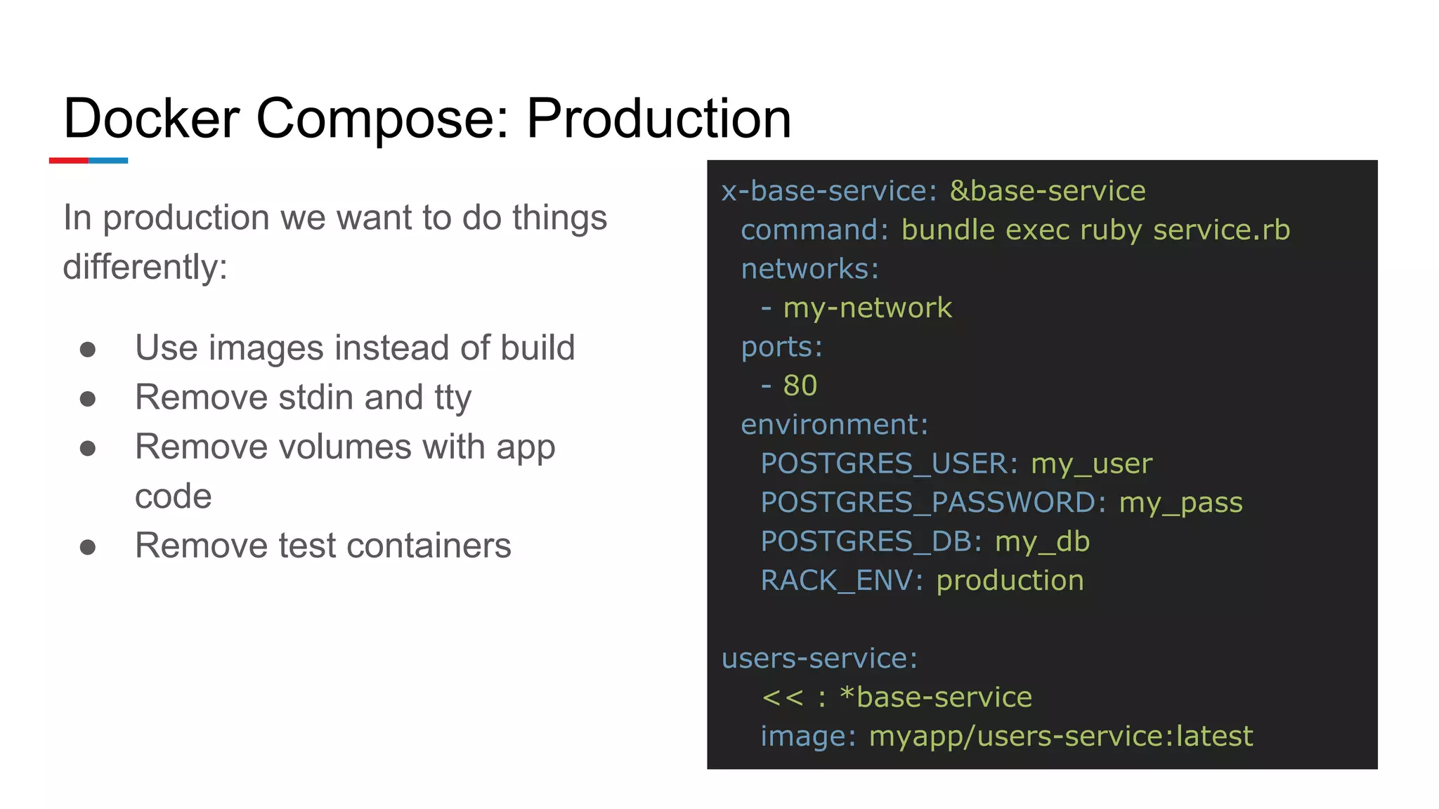 Docker Compose: Production
In production we want to do things
differently:
● Use images instead of build
● Remove stdin and tty
● Remove volumes with app
code
● Remove test containers
x-base-service: &base-service
command: bundle exec ruby service.rb
networks:
- my-network
ports:
- 80
environment:
POSTGRES_USER: my_user
POSTGRES_PASSWORD: my_pass
POSTGRES_DB: my_db
RACK_ENV: production
users-service:
<< : *base-service
image: myapp/users-service:latest
 
