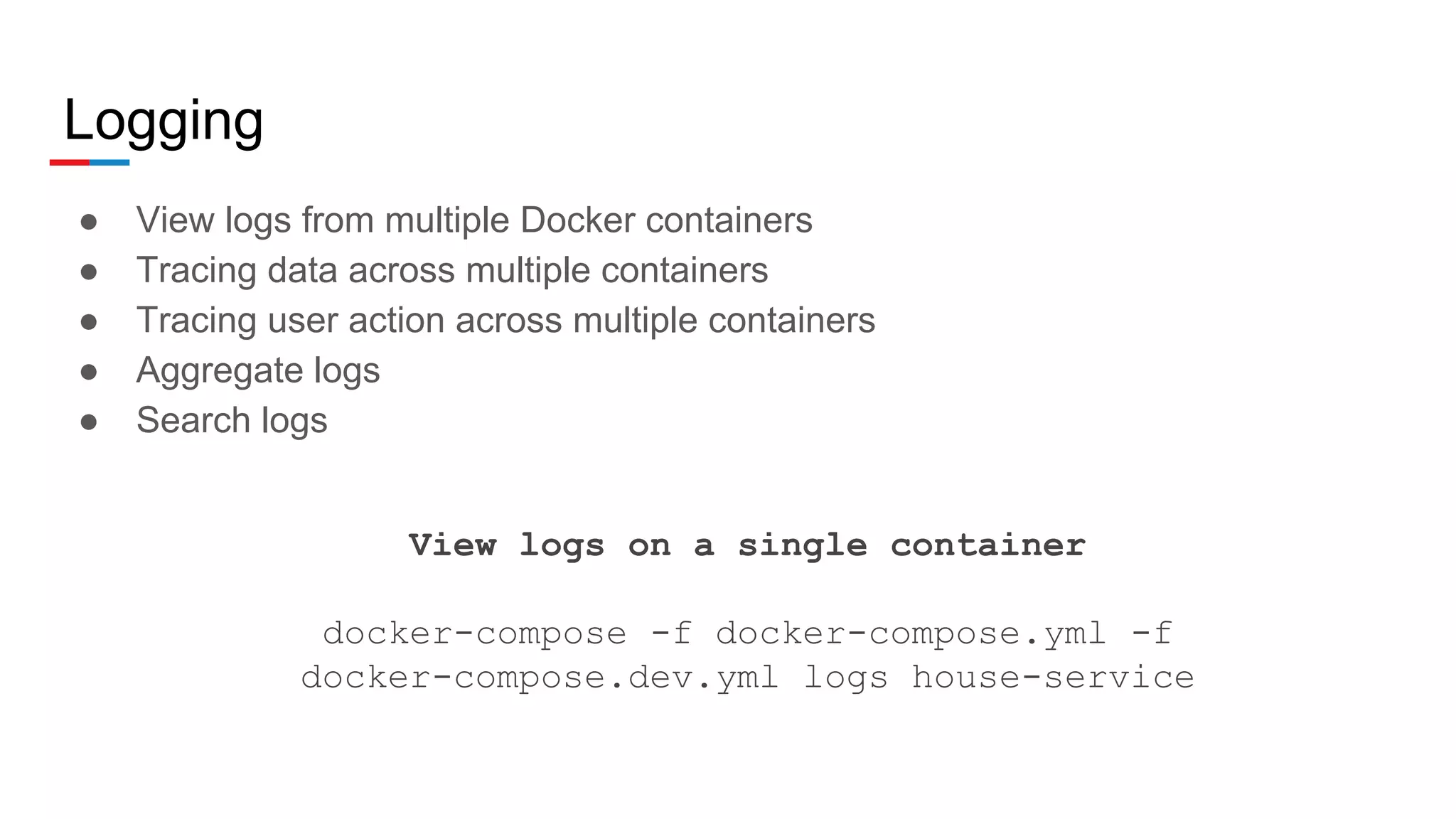Logging
● View logs from multiple Docker containers
● Tracing data across multiple containers
● Tracing user action across multiple containers
● Aggregate logs
● Search logs
View logs on a single container
docker-compose -f docker-compose.yml -f
docker-compose.dev.yml logs house-service
 