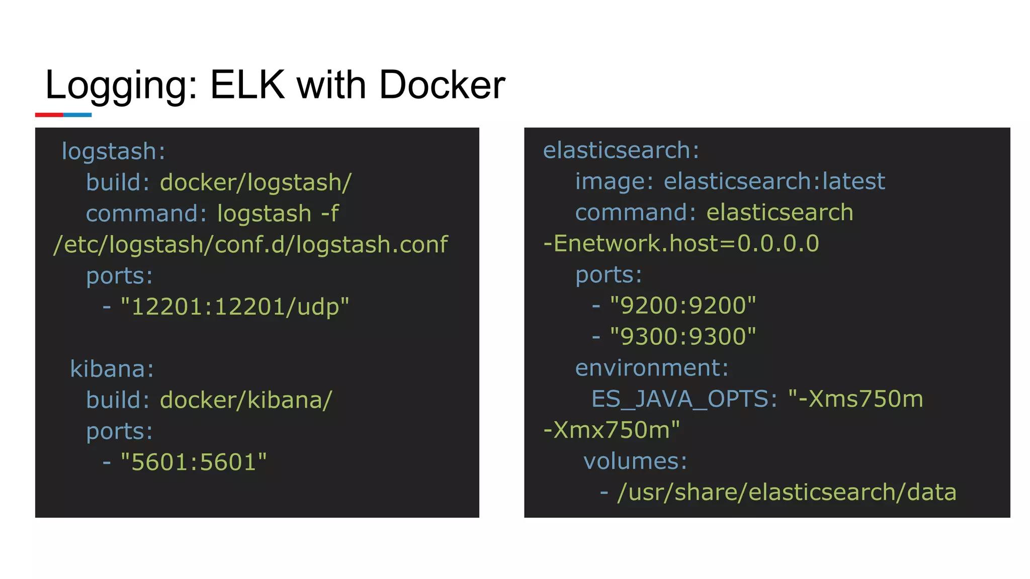 Logging: ELK with Docker
logstash:
build: docker/logstash/
command: logstash -f
/etc/logstash/conf.d/logstash.conf
ports:
- "12201:12201/udp"
kibana:
build: docker/kibana/
ports:
- "5601:5601"
elasticsearch:
image: elasticsearch:latest
command: elasticsearch
-Enetwork.host=0.0.0.0
ports:
- "9200:9200"
- "9300:9300"
environment:
ES_JAVA_OPTS: "-Xms750m
-Xmx750m"
volumes:
- /usr/share/elasticsearch/data
 