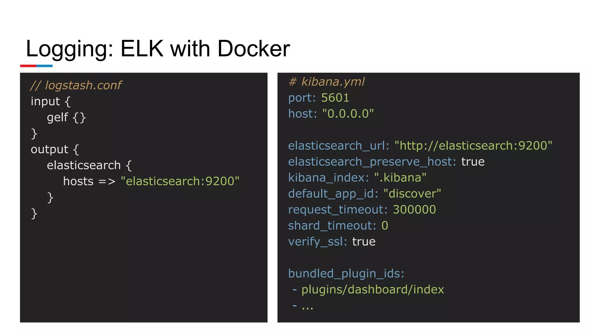Logging: ELK with Docker
# kibana.yml
port: 5601
host: "0.0.0.0"
elasticsearch_url: "http://elasticsearch:9200"
elasticsearch_preserve_host: true
kibana_index: ".kibana"
default_app_id: "discover"
request_timeout: 300000
shard_timeout: 0
verify_ssl: true
bundled_plugin_ids:
- plugins/dashboard/index
- ...
// logstash.conf
input {
gelf {}
}
output {
elasticsearch {
hosts => "elasticsearch:9200"
}
}
 