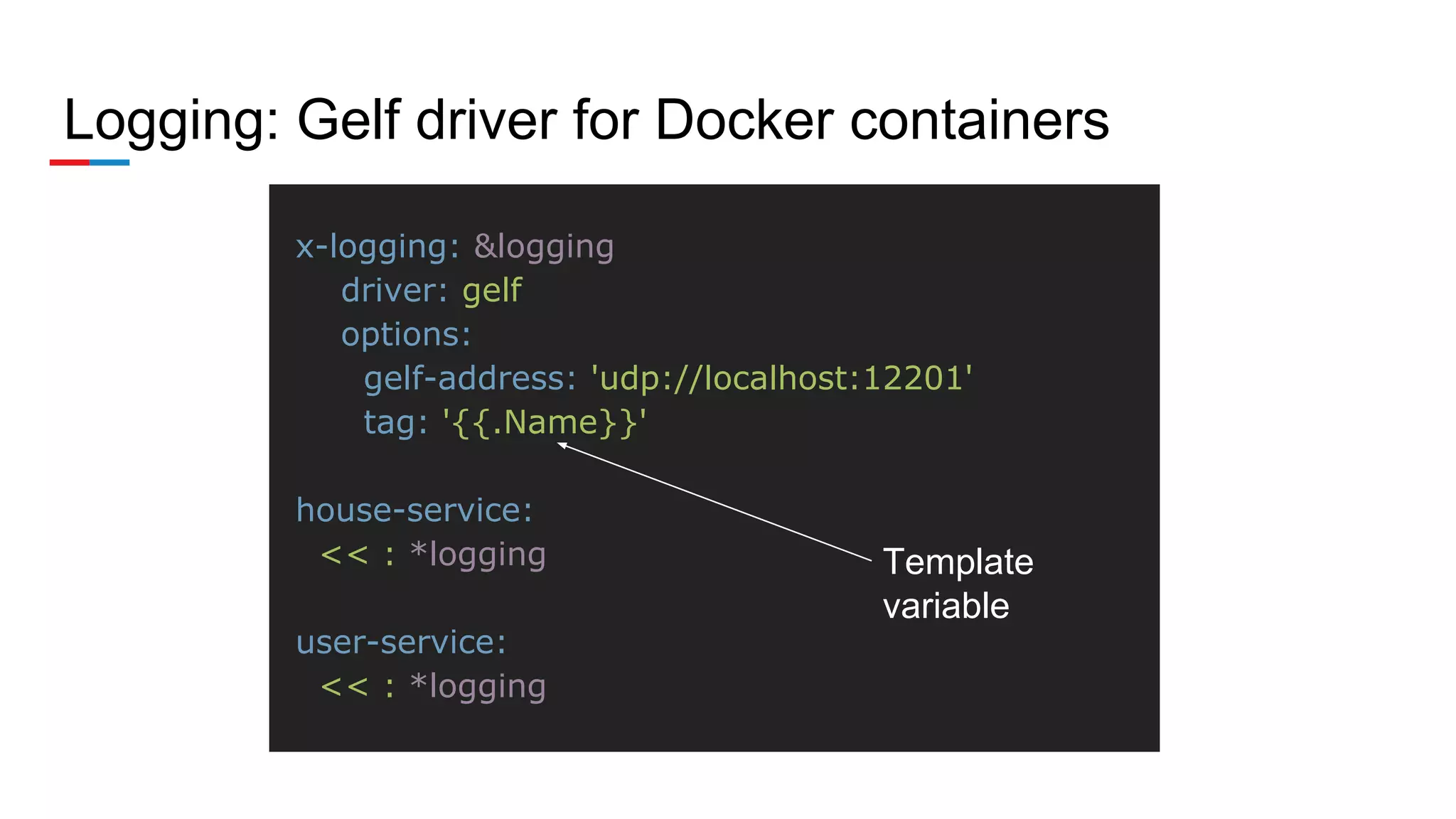 Logging: Gelf driver for Docker containers
x-logging: &logging
driver: gelf
options:
gelf-address: 'udp://localhost:12201'
tag: '{{.Name}}'
house-service:
<< : *logging
user-service:
<< : *logging
Template
variable
 