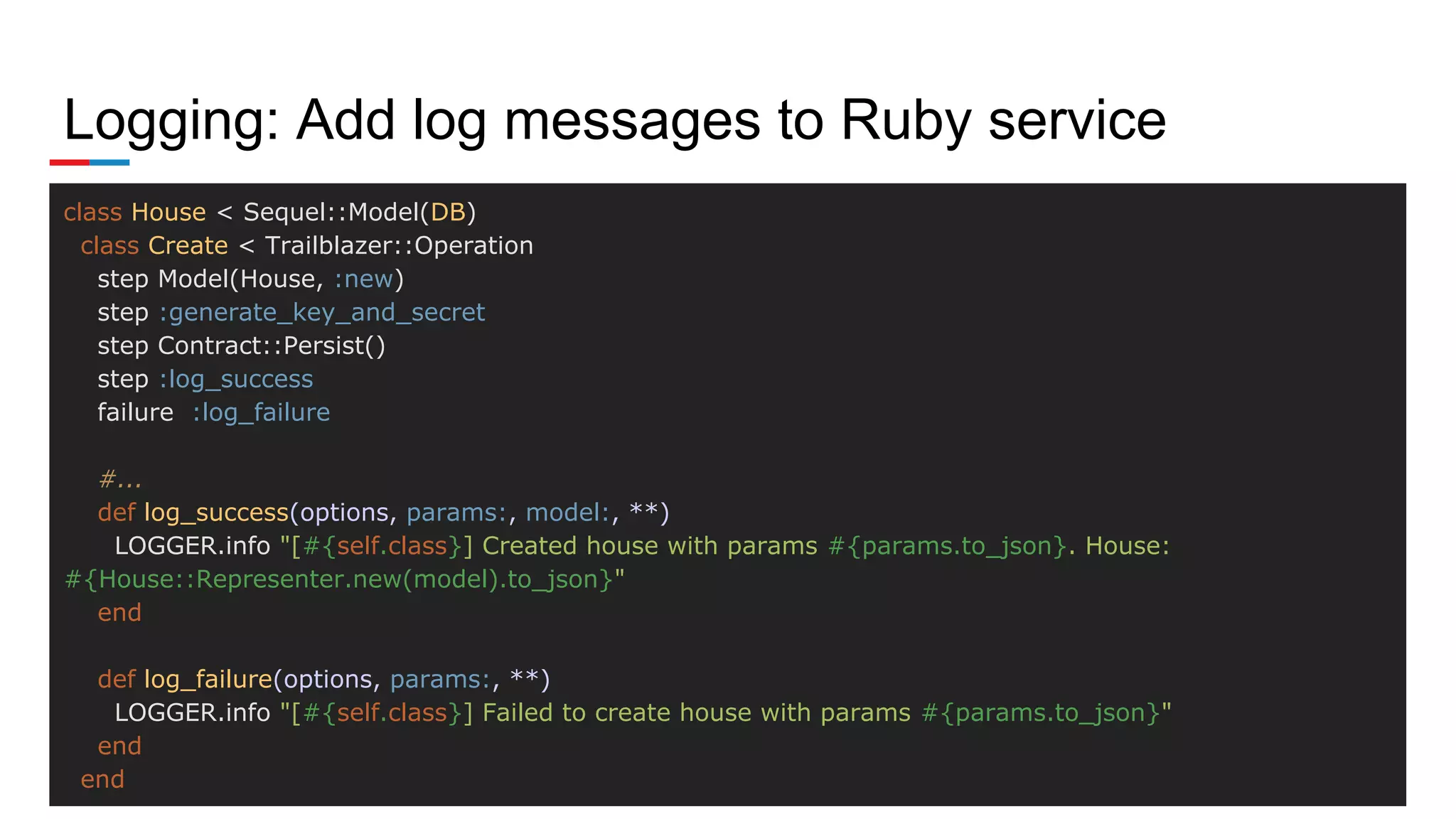 Logging: Add log messages to Ruby service
class House < Sequel::Model(DB)
class Create < Trailblazer::Operation
step Model(House, :new)
step :generate_key_and_secret
step Contract::Persist()
step :log_success
failure :log_failure
#...
def log_success(options, params:, model:, **)
LOGGER.info "[#{self.class}] Created house with params #{params.to_json}. House:
#{House::Representer.new(model).to_json}"
end
def log_failure(options, params:, **)
LOGGER.info "[#{self.class}] Failed to create house with params #{params.to_json}"
end
end
 