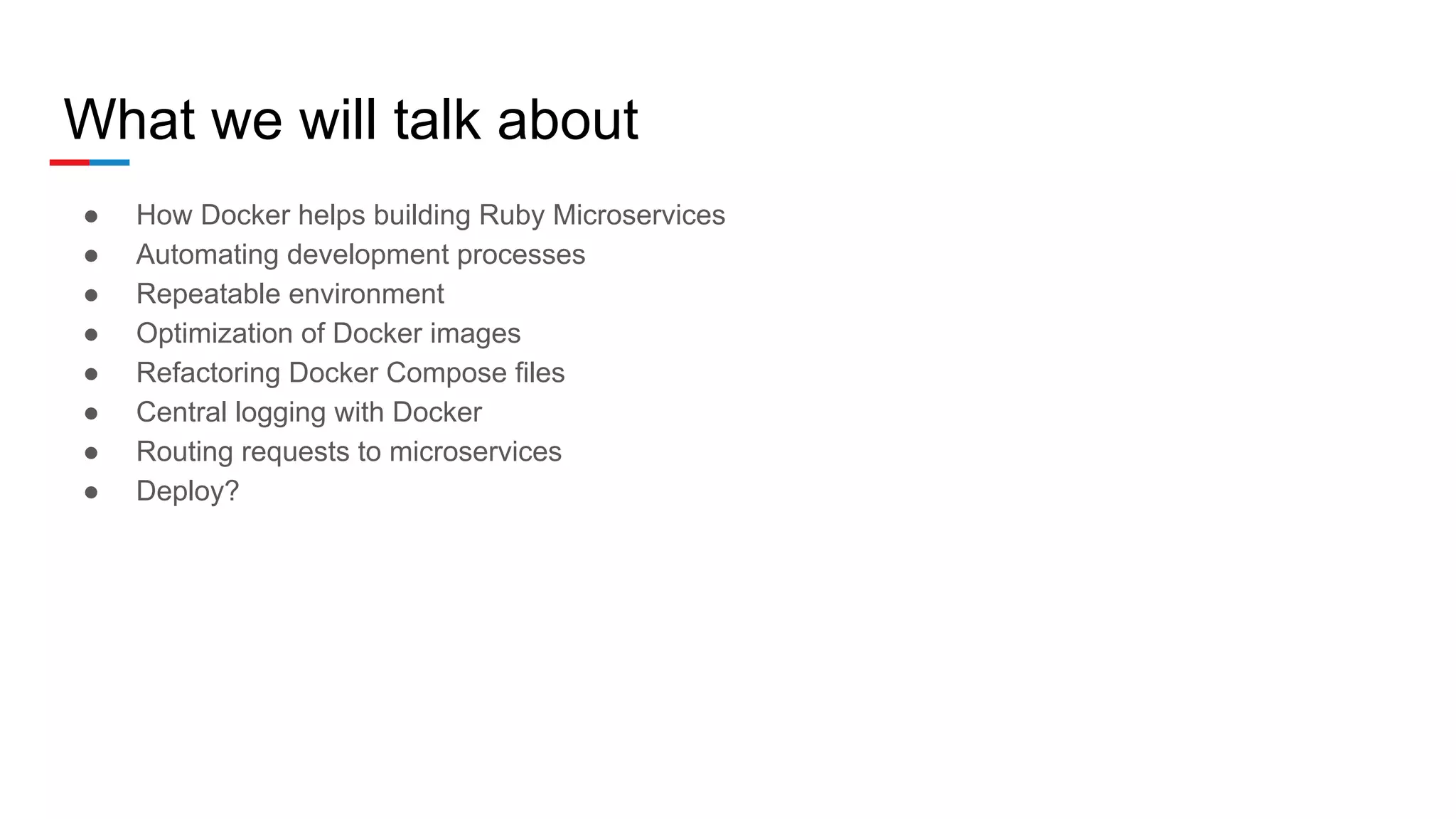 What we will talk about
● How Docker helps building Ruby Microservices
● Automating development processes
● Repeatable environment
● Optimization of Docker images
● Refactoring Docker Compose files
● Central logging with Docker
● Routing requests to microservices
● Deploy?
 