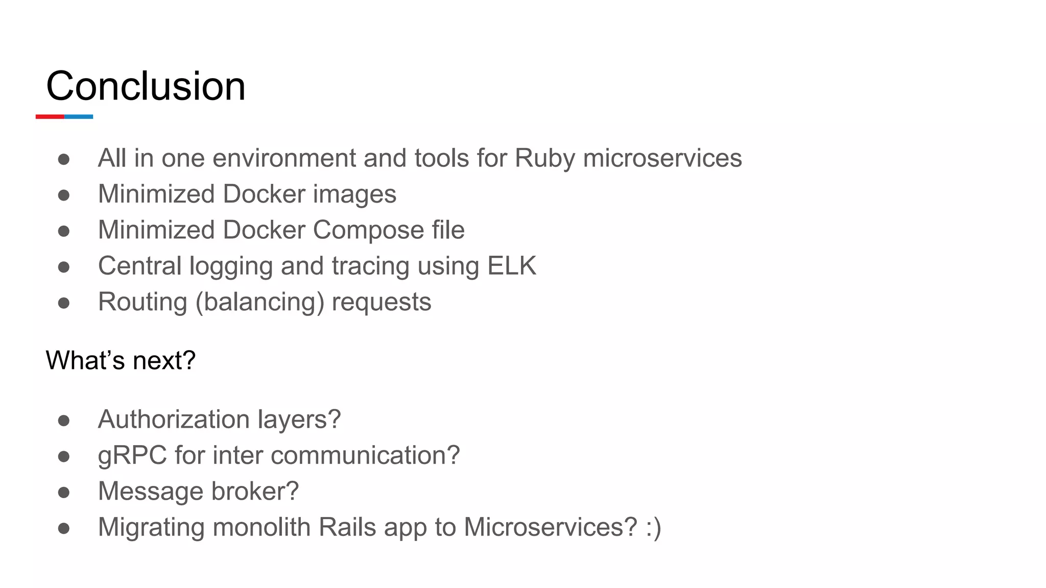 Conclusion
● All in one environment and tools for Ruby microservices
● Minimized Docker images
● Minimized Docker Compose file
● Central logging and tracing using ELK
● Routing (balancing) requests
What’s next?
● Authorization layers?
● gRPC for inter communication?
● Message broker?
● Migrating monolith Rails app to Microservices? :)
 