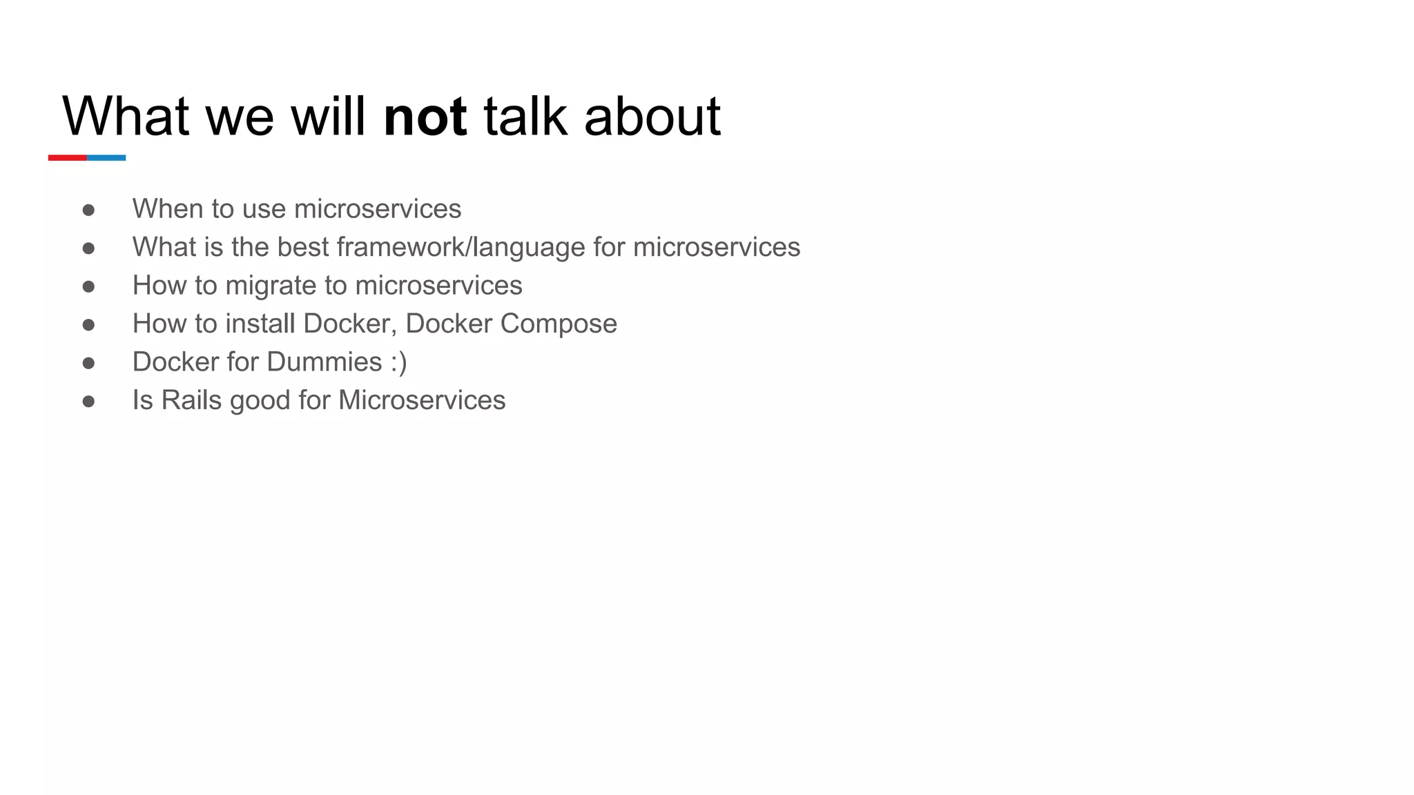 What we will not talk about
● When to use microservices
● What is the best framework/language for microservices
● How to migrate to microservices
● How to install Docker, Docker Compose
● Docker for Dummies :)
● Is Rails good for Microservices
 