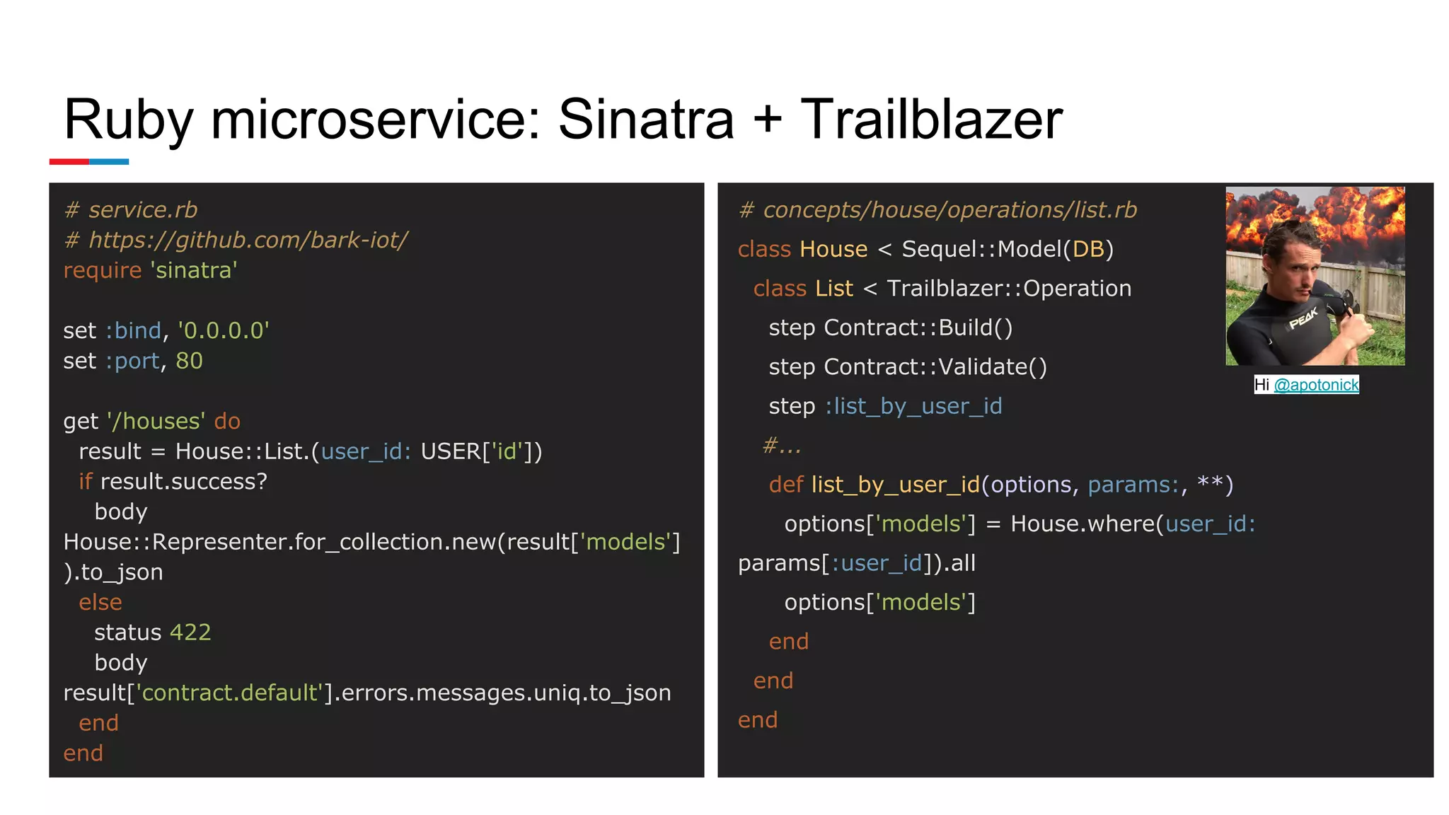Ruby microservice: Sinatra + Trailblazer
# service.rb
# https://github.com/bark-iot/
require 'sinatra'
set :bind, '0.0.0.0'
set :port, 80
get '/houses' do
result = House::List.(user_id: USER['id'])
if result.success?
body
House::Representer.for_collection.new(result['models']
).to_json
else
status 422
body
result['contract.default'].errors.messages.uniq.to_json
end
end
# concepts/house/operations/list.rb
class House < Sequel::Model(DB)
class List < Trailblazer::Operation
step Contract::Build()
step Contract::Validate()
step :list_by_user_id
#...
def list_by_user_id(options, params:, **)
options['models'] = House.where(user_id:
params[:user_id]).all
options['models']
end
end
end
Hi @apotonick
 