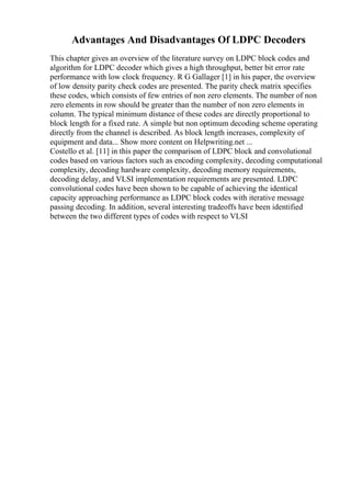 Advantages And Disadvantages Of LDPC Decoders
This chapter gives an overview of the literature survey on LDPC block codes and
algorithm for LDPC decoder which gives a high throughput, better bit error rate
performance with low clock frequency. R G Gallager [1] in his paper, the overview
of low density parity check codes are presented. The parity check matrix specifies
these codes, which consists of few entries of non zero elements. The number of non
zero elements in row should be greater than the number of non zero elements in
column. The typical minimum distance of these codes are directly proportional to
block length for a fixed rate. A simple but non optimum decoding scheme operating
directly from the channel is described. As block length increases, complexity of
equipment and data... Show more content on Helpwriting.net ...
Costello et al. [11] in this paper the comparison of LDPC block and convolutional
codes based on various factors such as encoding complexity, decoding computational
complexity, decoding hardware complexity, decoding memory requirements,
decoding delay, and VLSI implementation requirements are presented. LDPC
convolutional codes have been shown to be capable of achieving the identical
capacity approaching performance as LDPC block codes with iterative message
passing decoding. In addition, several interesting tradeoffs have been identified
between the two different types of codes with respect to VLSI
 