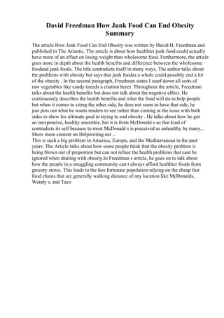 David Freedman How Junk Food Can End Obesity
Summary
The article How Junk Food Can End Obesity was written by David H. Freedman and
published in The Atlantic. The article is about how healthier junk food could actually
have more of an effect on losing weight than wholesome food. Furthermore, the article
goes more in depth about the health benefits and difference between the wholesome
foodand junk foods. The title contradicts itself in many ways. The author talks about
the problems with obesity but says that junk foodas a whole could possibly end a lot
of the obesity . In the second paragraph, Freedman states I scarf down all sorts of
raw vegetables like candy (needs a citation here). Throughout the article, Freedman
talks about the health benefits but does not talk about the negative effect. He
continuously describes the health benefits and what the food will do to help people
but when it comes to citing the other side, he does not seem to have that side, he
just puts out what he wants readers to see rather than coming at the issue with both
sides to show his ultimate goal in trying to end obesity . He talks about how he got
an inexpensive, healthy smoothie, but it is from McDonald s so that kind of
contradicts its self because to most McDonald s is perceived as unhealthy by many...
Show more content on Helpwriting.net ...
This is such a big problem in America, Europe, and the Mediterranean in the past
years. The Article talks about how some people think that the obesity problem is
being blown out of proportion but can not refuse the health problems that cant be
ignored when dealing with obesity.In Freedman s article, he goes on to talk about
how the people in a struggling community can t always afford healthier foods from
grocery stores. This leads to the less fortunate population relying on the cheap fast
food chains that are generally walking distance of any location like McDonalds,
Wendy s, and Taco
 