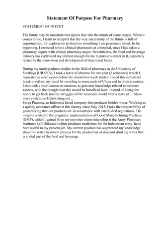Statement Of Purpose For Pharmacy
STATEMENT OF INTENT
The future may be uncertain that injects fear into the minds of some people. When it
comes to me, I learn to interpret that the very uncertainty of the future is full of
opportunities, for exploration to discover something I am passionate about. In the
beginning, I expected to be a clinical pharmacist at a hospital, since I had taken a
pharmacy degree with clinical pharmacy major. Nevertheless, the food and beverage
industry has captivated my interest enough for me to pursue a career in it, especially
related to the innovation and development of functional foods.
During my undergraduate studies in the field of pharmacy at the University of
Surabaya (UBAYA), I took a leave of absence for one year (2 semesters) which I
requested several weeks before the orientation week started. I used this authorized
break to refresh my mind by traveling to some parts of China and to other countries.
I also took a short course on taxation, to gain new knowledge related to business
aspects, with the thought that this would be beneficial later. Instead of losing the
desire to get back into the struggles of the academic world after a leave of ... Show
more content on Helpwriting.net ...
Surya Pratama, an Indonesia based company that produces bottled water. Working as
a quality assurance officer at this factory since May 2015, I take the responsibility of
guaranteeing that our products are in accordance with established regulations. The
insights related to the pragmatic implementation of Good Manufacturing Practices
(GMP), which I gained from my previous minor internship at the Army Pharmacy
Institute (Lafi Ditkesad) which produces medicines for the Indonesian army, have
been useful in my present job. My current position has augmented my knowledge
about the water treatment process for the production of standard drinking water that
is a vital part of the food and beverage
 