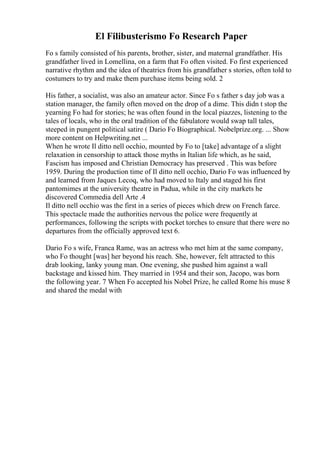El Filibusterismo Fo Research Paper
Fo s family consisted of his parents, brother, sister, and maternal grandfather. His
grandfather lived in Lomellina, on a farm that Fo often visited. Fo first experienced
narrative rhythm and the idea of theatrics from his grandfather s stories, often told to
costumers to try and make them purchase items being sold. 2
His father, a socialist, was also an amateur actor. Since Fo s father s day job was a
station manager, the family often moved on the drop of a dime. This didn t stop the
yearning Fo had for stories; he was often found in the local piazzes, listening to the
tales of locals, who in the oral tradition of the fabulatore would swap tall tales,
steeped in pungent political satire ( Dario Fo Biographical. Nobelprize.org. ... Show
more content on Helpwriting.net ...
When he wrote Il ditto nell occhio, mounted by Fo to [take] advantage of a slight
relaxation in censorship to attack those myths in Italian life which, as he said,
Fascism has imposed and Christian Democracy has preserved . This was before
1959. During the production time of Il ditto nell occhio, Dario Fo was influenced by
and learned from Jaques Lecoq, who had moved to Italy and staged his first
pantomimes at the university theatre in Padua, while in the city markets he
discovered Commedia dell Arte .4
Il ditto nell occhio was the first in a series of pieces which drew on French farce.
This spectacle made the authorities nervous the police were frequently at
performances, following the scripts with pocket torches to ensure that there were no
departures from the officially approved text 6.
Dario Fo s wife, Franca Rame, was an actress who met him at the same company,
who Fo thought [was] her beyond his reach. She, however, felt attracted to this
drab looking, lanky young man. One evening, she pushed him against a wall
backstage and kissed him. They married in 1954 and their son, Jacopo, was born
the following year. 7 When Fo accepted his Nobel Prize, he called Rome his muse 8
and shared the medal with
 