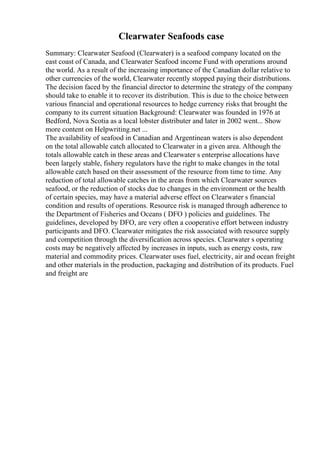 Clearwater Seafoods case
Summary: Clearwater Seafood (Clearwater) is a seafood company located on the
east coast of Canada, and Clearwater Seafood income Fund with operations around
the world. As a result of the increasing importance of the Canadian dollar relative to
other currencies of the world, Clearwater recently stopped paying their distributions.
The decision faced by the financial director to determine the strategy of the company
should take to enable it to recover its distribution. This is due to the choice between
various financial and operational resources to hedge currency risks that brought the
company to its current situation Background: Clearwater was founded in 1976 at
Bedford, Nova Scotia as a local lobster distributer and later in 2002 went... Show
more content on Helpwriting.net ...
The availability of seafood in Canadian and Argentinean waters is also dependent
on the total allowable catch allocated to Clearwater in a given area. Although the
totals allowable catch in these areas and Clearwater s enterprise allocations have
been largely stable, fishery regulators have the right to make changes in the total
allowable catch based on their assessment of the resource from time to time. Any
reduction of total allowable catches in the areas from which Clearwater sources
seafood, or the reduction of stocks due to changes in the environment or the health
of certain species, may have a material adverse effect on Clearwater s financial
condition and results of operations. Resource risk is managed through adherence to
the Department of Fisheries and Oceans ( DFO ) policies and guidelines. The
guidelines, developed by DFO, are very often a cooperative effort between industry
participants and DFO. Clearwater mitigates the risk associated with resource supply
and competition through the diversification across species. Clearwater s operating
costs may be negatively affected by increases in inputs, such as energy costs, raw
material and commodity prices. Clearwater uses fuel, electricity, air and ocean freight
and other materials in the production, packaging and distribution of its products. Fuel
and freight are
 