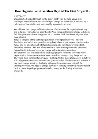 How Organizations Can Move Beyond The First Steps Of...
ABSTRACT
Change is best carried through by the many, not by just the hero leader. Ten
challenges to the initiation and sustaining of change are elaborated, illustrated by a
rich range of case studies and supported by a practical checklist.
We all know that change and innovation are of the essence for organisations today
and in future. The bad news, according to Peter Senge, is that most change initiatives
fail. The good news is that Senge and his co authors think they know why and what
to do about it.
Senge is the guru of the learning organisation whose previous book The Fifth
Discipline was hailed as a groundbreaking book about organisational transformation.
Senge and his co authors, all of them change experts, call this new book a Fifth
Discipline resource . The aim of the book is to show how organisations can move
beyond the first steps of corporate change and sustain the momentum.
The problems that cause the failure of change projects cannot be solved by more
expert advice, better consultants or more committed managers, say Senge and co.
They stem from our most basic ways of thinking. Unless these change, new initiatives
will only produce the same unproductive types of action. The fundamental problem is
that most change initiatives deal only with growth processes and not with the
limiting processes. We need to change our way of thinking so that we can understand
the forces that impede progress and develop strategies for dealing with them.
One of the
 