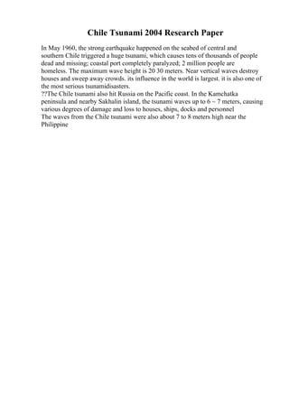 Chile Tsunami 2004 Research Paper
In May 1960, the strong earthquake happened on the seabed of central and
southern Chile triggered a huge tsunami, which causes tens of thousands of people
dead and missing; coastal port completely paralyzed; 2 million people are
homeless. The maximum wave height is 20 30 meters. Near vertical waves destroy
houses and sweep away crowds. its influence in the world is largest. it is also one of
the most serious tsunamidisasters.
??The Chile tsunami also hit Russia on the Pacific coast. In the Kamchatka
peninsula and nearby Sakhalin island, the tsunami waves up to 6 ~ 7 meters, causing
various degrees of damage and loss to houses, ships, docks and personnel
The waves from the Chile tsunami were also about 7 to 8 meters high near the
Philippine
 