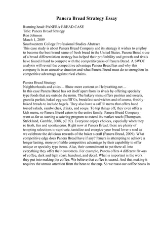 Panera Bread Strategy Essay
Running head: PANERA BREAD CASE
Title: Panera Bread Strategy
Ron Johnson
March 1, 2009
Southwestern College Professional Studies Abstract
This case study is about Panera Bread Company and its strategy it wishes to employ
to become the best brand name of fresh bread in the United States. Panera Bread s use
of a broad differentiation strategy has helped their profitability and growth and rivals
have found it hard to compete with the competitiveness of Panera Bread. A SWOT
analysis will reveal the competitive advantage Panera Bread has and why this
company is in an attractive situation and what Panera Bread must do to strengthen its
competitive advantage against rival chains.
Panera Bread Strategy
Neighborhoods and cities ... Show more content on Helpwriting.net ...
In this case Panera Bread has set itself apart from its rivals by offering specialty
type foods that are outside the norm. The bakery menu offers pastries and sweets,
granola parfait, baked egg soufflГ©s, breakfast sandwiches and of course, freshly
baked breads to include bagels. They also have a cafГ© menu that offers hand
tossed salads, sandwiches, drinks, and soups. To top things off, they even offer a
kids menu, so Panera Bread caters to the entire family. Panera Bread Company
went as far as starting a catering program to extend its market reach (Thompson,
Strickland, Gamble, 2008, pC 92). Everyone enjoys choices, especially when they
re fresh, fun and spontaneous. Right now at Panera Bread, there are plenty of
tempting selections to captivate, tantalize and energize your bread lover s soul as
we celebrate the delicious rewards of the baker s craft (Panera Bread, 2009). What
competitive edge does Panera Bread have if any? Panera is attempting to achieve a
longer lasting, more profitable competitive advantage by their capability to offer
unique or specialty type items. Also, their commitment to put there all into
everything they offer their customers. For example, Panera offers 4 different flavors
of coffee, dark and light roast, hazelnut, and decaf. What is important is the work
they put into making the coffee. We believe that coffee is sacred. And that making it
requires the utmost attention from the bean to the cup. So we roast our coffee beans in
 