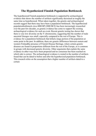 The Hypothesized Finnish Population Bottleneck
The hypothesized Finnish population bottleneck is supported by archaeological
evidence that shows the number of artifacts significantly decreased at roughly the
same time as hypothesized. When taken together, the genetic and archaeological
records suggest that there may have been a population bottleneck. The hypothesized
populationbottleneck circa 4000 BP (2000 BCE) has been increasingly researched
over the past few decades, as genetic evidence has come to support the existing
archaeological evidence for such an event. Recent genetic testing has shown that
there is very low diversity on the Y chromosome, suggesting that the number of male
ancestral lineages was small, especially compared to the rest of Europe. This is
evidence for a population bottleneck that killed a large portion of the population at
some point in the past. In addition, there are genetic differences between eastern and
western Finlandthe presence of Finnish Disease Heritage, where certain genetic
diseases are found in proportions different from the rest of the Europe, as is common
in groups with decreased genetic diversity. Other arguments that explain the same
evidence in other ways have been proposed and no consensus has been reached on
which side is correct. The archaeological evidence is rooted in the number of artifacts
found that can be dated to before and after the hypothesized population bottleneck.
This research relies on the assumption that a higher number of artifacts dated to a
certain
 