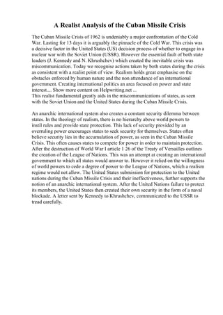 A Realist Analysis of the Cuban Missile Crisis
The Cuban Missile Crisis of 1962 is undeniably a major confrontation of the Cold
War. Lasting for 13 days it is arguably the pinnacle of the Cold War. This crisis was
a decisive factor in the United States (US) decision process of whether to engage in a
nuclear war with the Soviet Union (USSR). However the essential fault of both state
leaders (J. Kennedy and N. Khrushchev) which created the inevitable crisis was
miscommunication. Today we recognise actions taken by both states during the crisis
as consistent with a realist point of view. Realism holds great emphasise on the
obstacles enforced by human nature and the non attendance of an international
government. Creating international politics an area focused on power and state
interest.... Show more content on Helpwriting.net ...
This realist fundamental greatly aids in the miscommunications of states, as seen
with the Soviet Union and the United States during the Cuban Missile Crisis.
An anarchic international system also creates a constant security dilemma between
states. In the theology of realism, there is no hierarchy above world powers to
instil rules and provide state protection. This lack of security provided by an
overruling power encourages states to seek security for themselves. States often
believe security lies in the accumulation of power, as seen in the Cuban Missile
Crisis. This often causes states to compete for power in order to maintain protection.
After the destruction of World War I article 1 26 of the Treaty of Versailles outlines
the creation of the League of Nations. This was an attempt at creating an international
government to which all states would answer to. However it relied on the willingness
of world powers to cede a degree of power to the League of Nations, which a realism
regime would not allow. The United States submission for protection to the United
nations during the Cuban Missile Crisis and their ineffectiveness, further supports the
notion of an anarchic international system. After the United Nations failure to protect
its members, the United States then created their own security in the form of a naval
blockade. A letter sent by Kennedy to Khrushchev, communicated to the USSR to
tread carefully.
 