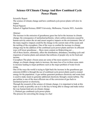 Science Of Climate Change And How Combined Cycle
Power Plants
Scientific Report
The science of climate change and how combined cycle power plants will slow its
impact
Pascal Nguyen
School of Applied Science, RMIT University, Melbourne, Victoria 3021, Australia
Abstract
The increase in the emission of greenhouse gases has led to the increase in climate
change; the consequence of unchecked pollution, where carbon emissions caused by
human activity enters the air and causes negative impacts on the environment. One of
the many negative impacts could be the change in the current state of the ocean and
the melting of the cryosphere. One of the ways to combat the increase in climate
change may be the addition of the combined cycle power plants and how its efficient
ways will lower greenhouse ... Show more content on Helpwriting.net ...
All of these factors, ultimately, affect the distribution, abundance, breeding cycle and
migration of marine plants and animals that millions of people rely on for food and
income.
Cryosphere The plant s frozen areas are some of the most sensitive to climate
change, as climate change starts to increase, the mass loss of ice in these areas starts
to increase leading to major problems such as the major problem of water levels
rising.
One of the ways the world is trying to fight back the increase in the greenhouse gas
emission (GHG) is through the use of combined cycle power plants used to created
energy for the population. A gas turbine generator produces electricity and waste heat
is used to make steam to generate additional electricity through a steam turbine. The
gas turbine is one of the most efficient one of the conversion of gas fuels to
mechanical power or electricity,
Through the research of the science of climate change, it is important to look at this
topic as early as possibly can as it is the key to being able to change and make notice
the way human kind acts on climate change.
1.1Natural gas combined cycle power plants
The process for converting the energy in a fuel
 