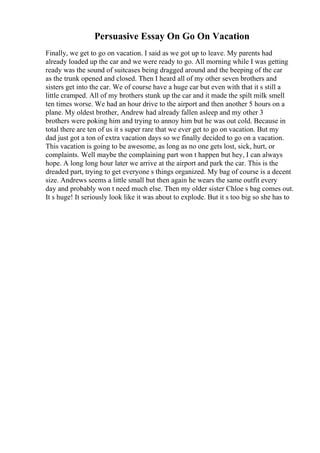 Persuasive Essay On Go On Vacation
Finally, we get to go on vacation. I said as we got up to leave. My parents had
already loaded up the car and we were ready to go. All morning while I was getting
ready was the sound of suitcases being dragged around and the beeping of the car
as the trunk opened and closed. Then I heard all of my other seven brothers and
sisters get into the car. We of course have a huge car but even with that it s still a
little cramped. All of my brothers stunk up the car and it made the spilt milk smell
ten times worse. We had an hour drive to the airport and then another 5 hours on a
plane. My oldest brother, Andrew had already fallen asleep and my other 3
brothers were poking him and trying to annoy him but he was out cold. Because in
total there are ten of us it s super rare that we ever get to go on vacation. But my
dad just got a ton of extra vacation days so we finally decided to go on a vacation.
This vacation is going to be awesome, as long as no one gets lost, sick, hurt, or
complaints. Well maybe the complaining part won t happen but hey, I can always
hope. A long long hour later we arrive at the airport and park the car. This is the
dreaded part, trying to get everyone s things organized. My bag of course is a decent
size. Andrews seems a little small but then again he wears the same outfit every
day and probably won t need much else. Then my older sister Chloe s bag comes out.
It s huge! It seriously look like it was about to explode. But it s too big so she has to
 