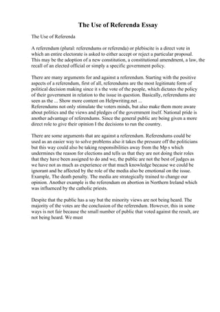 The Use of Referenda Essay
The Use of Referenda
A referendum (plural: referendums or referenda) or plebiscite is a direct vote in
which an entire electorate is asked to either accept or reject a particular proposal.
This may be the adoption of a new constitution, a constitutional amendment, a law, the
recall of an elected official or simply a specific government policy.
There are many arguments for and against a referendum. Starting with the positive
aspects of a referendum, first of all, referendums are the most legitimate form of
political decision making since it s the vote of the people, which dictates the policy
of their government in relation to the issue in question. Basically, referendums are
seen as the ... Show more content on Helpwriting.net ...
Referendums not only stimulate the voters minds, but also make them more aware
about politics and the views and pledges of the government itself. National pride is
another advantage of referendums. Since the general public are being given a more
direct role to give their opinion I the decisions to run the country.
There are some arguments that are against a referendum. Referendums could be
used as an easier way to solve problems also it takes the pressure off the politicians
but this way could also be taking responsibilities away from the Mp s which
undermines the reason for elections and tells us that they are not doing their roles
that they have been assigned to do and we, the public are not the best of judges as
we have not as much as experience or that much knowledge because we could be
ignorant and be affected by the role of the media also be emotional on the issue.
Example, The death penalty. The media are strategically trained to change our
opinion. Another example is the referendum on abortion in Northern Ireland which
was influenced by the catholic priests.
Despite that the public has a say but the minority views are not being heard. The
majority of the votes are the conclusion of the referendum. However, this in some
ways is not fair because the small number of public that voted against the result, are
not being heard. We must
 