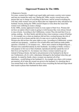 Oppressed Women In The 1800s
A Repressive Society
For years, women have fought to get equal rights and create a society were women
and men are treated the same way. During the 1800s, society viewed men as the
person that was in charge of everything in the house, and he owned everything his
wife had, while women were just an object that was supposed to obey and please her
husband. Society during the 1800s caused Chopin to write about the issues that
women were suffering to create a change.
In the 1800s, society oppressed women in every aspect of their lives. Women did
not have an option when it came to going to work because they were always forced
to stay at home. According to the Cobblestone, women They devoted their lives to
caring, cooking... for their family and did not have time to pursue a career (Chorlian
1). An example was a when an employer did not hire a woman because the role of
women was to be at home and the role of a man was to work for their family.
Women also did not have the same rights as men. According to Cobblestone, women
could not own property... could not vote or hold office and could not make public
speeches. (Chorlian 1). An instance was ... Show more content on Helpwriting.net ...
Women were controlled entirely by their husbands. According to Smith, women s
sole purpose in life was to find a husband, reproduced and then spend the rest of
their lives serving him (1). An instance was when a woman wanted to go out
instead of being at home; she had to ask permission to her husband to do that or
not. Furthermore, all of a wife s inheritance belonged to the husband when they got
married. As stated by Smith, when a woman was married, all of her
inheritance...would belong to her husband (1). An example was when a rich woman
got married, all of what she owned was given to the husband. It is shocking that it
was normal back in the 1800s for women to lose everything the had and forget about
their needs to please their husband for their entire
 